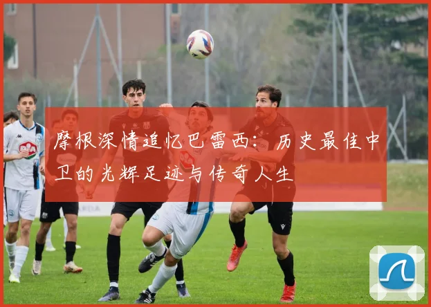 摩根深情追忆巴雷西：历史最佳中卫的光辉足迹与传奇人生