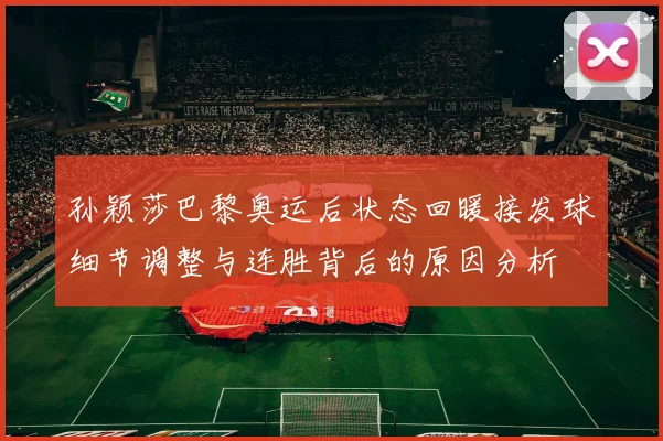孙颖莎巴黎奥运后状态回暖接发球细节调整与连胜背后的原因分析