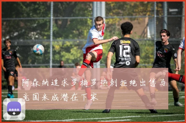 阿森纳追求罗梅罗热刺拒绝出售马竞国米成潜在下家