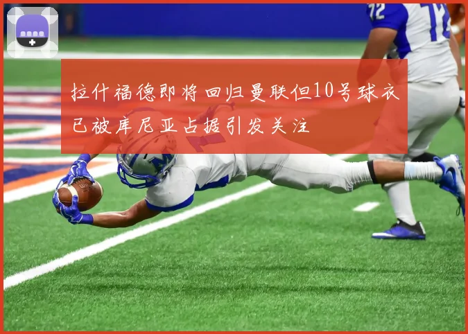 拉什福德即将回归曼联但10号球衣已被库尼亚占据引发关注