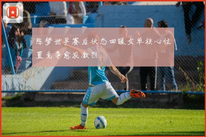 陈梦世乒赛后状态回暖女单核心位置竞争愈发激烈