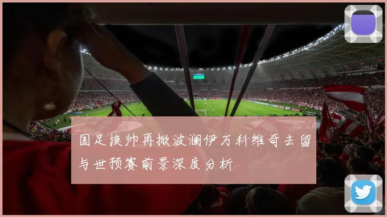 国足换帅再掀波澜伊万科维奇去留与世预赛前景深度分析