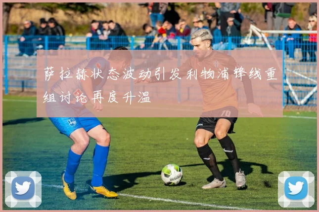 萨拉赫状态波动引发利物浦锋线重组讨论再度升温