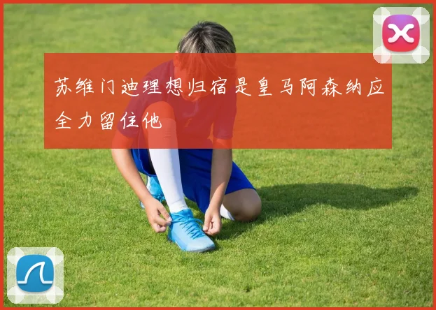 苏维门迪理想归宿是皇马阿森纳应全力留住他